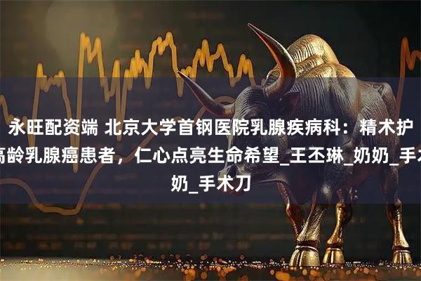 永旺配资端 北京大学首钢医院乳腺疾病科：精术护航高龄乳腺癌患者，仁心点亮生命希望_王丕琳_奶奶_手术刀