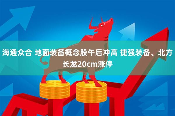 海通众合 地面装备概念股午后冲高 捷强装备、北方长龙20cm涨停