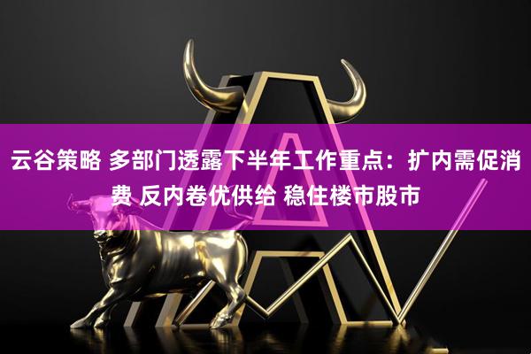 云谷策略 多部门透露下半年工作重点：扩内需促消费 反内卷优供给 稳住楼市股市
