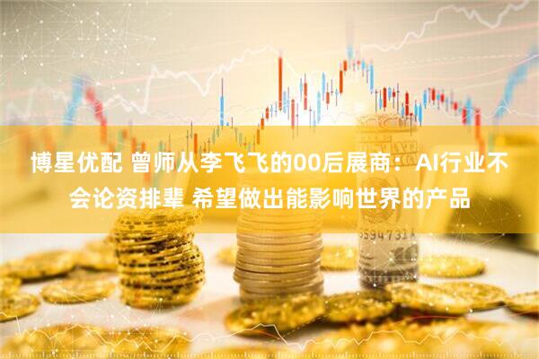 博星优配 曾师从李飞飞的00后展商：AI行业不会论资排辈 希望做出能影响世界的产品