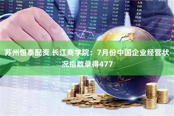 苏州恒泰配资 长江商学院：7月份中国企业经营状况指数录得477
