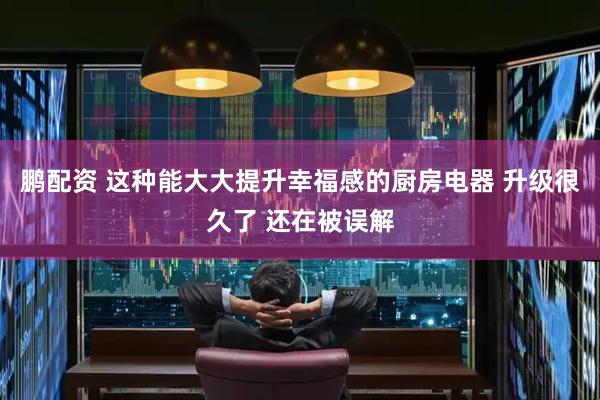 鹏配资 这种能大大提升幸福感的厨房电器 升级很久了 还在被误解