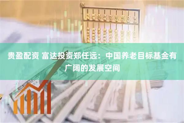 贵盈配资 富达投资郑任远：中国养老目标基金有广阔的发展空间