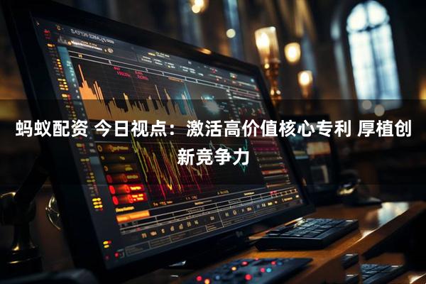 蚂蚁配资 今日视点：激活高价值核心专利 厚植创新竞争力