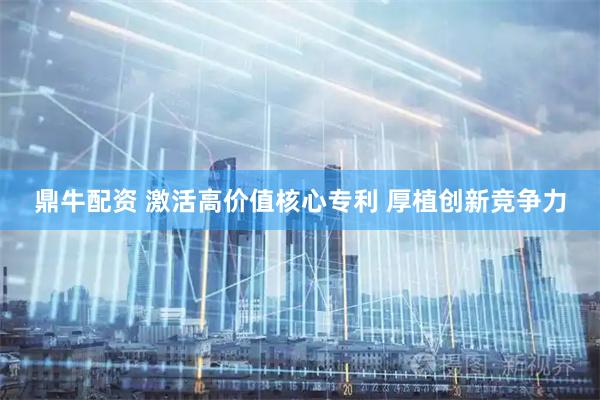 鼎牛配资 激活高价值核心专利 厚植创新竞争力