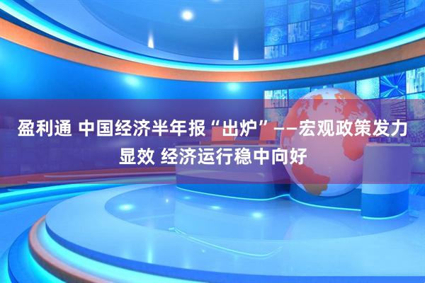 盈利通 中国经济半年报“出炉”——宏观政策发力显效 经济运行稳中向好