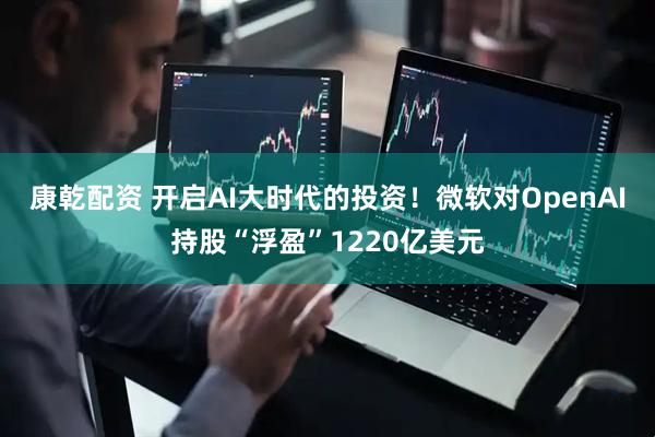 康乾配资 开启AI大时代的投资！微软对OpenAI持股“浮盈”1220亿美元