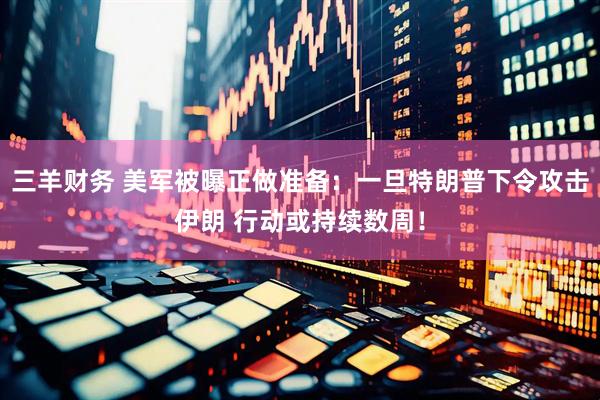 三羊财务 美军被曝正做准备：一旦特朗普下令攻击伊朗 行动或持续数周！