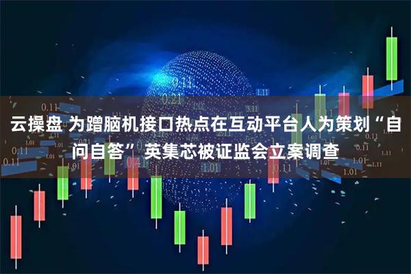 云操盘 为蹭脑机接口热点在互动平台人为策划“自问自答” 英集芯被证监会立案调查