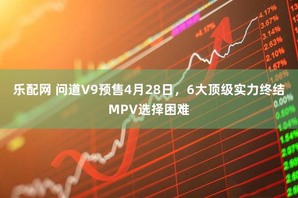 乐配网 问道V9预售4月28日，6大顶级实力终结MPV选择困难