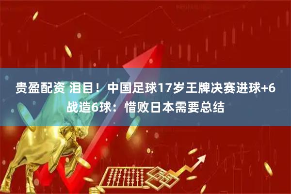 贵盈配资 泪目！中国足球17岁王牌决赛进球+6战造6球：惜败日本需要总结