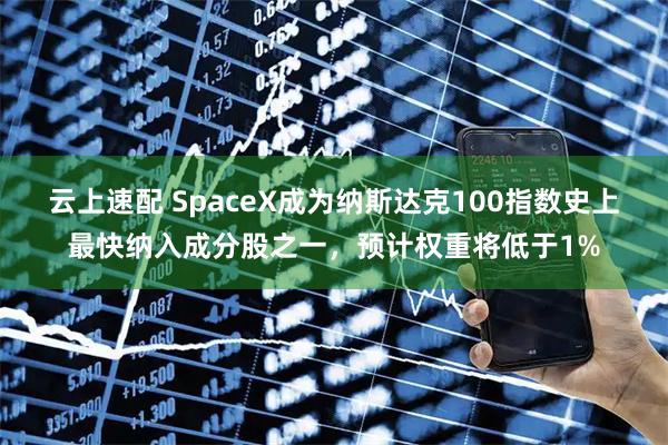 云上速配 SpaceX成为纳斯达克100指数史上最快纳入成分股之一，预计权重将低于1%