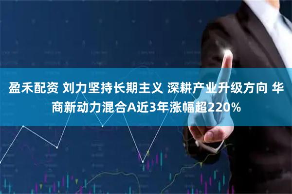 盈禾配资 刘力坚持长期主义 深耕产业升级方向 华商新动力混合A近3年涨幅超220%