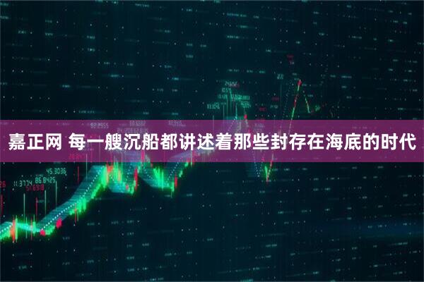 嘉正网 每一艘沉船都讲述着那些封存在海底的时代