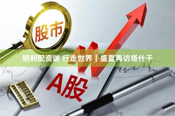 明利配资端 行走世界｜盛夏再访塔什干