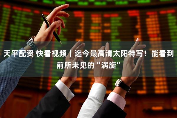 天平配资 快看视频｜迄今最高清太阳特写！能看到前所未见的“涡旋”