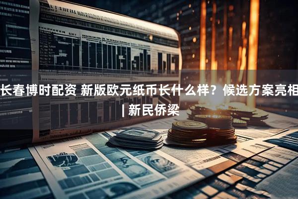 长春博时配资 新版欧元纸币长什么样？候选方案亮相 | 新民侨梁
