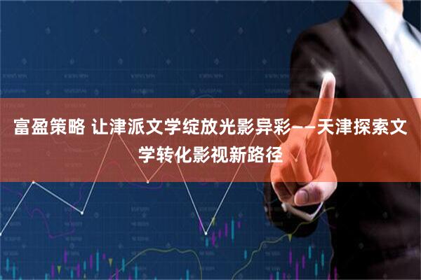 富盈策略 让津派文学绽放光影异彩——天津探索文学转化影视新路径