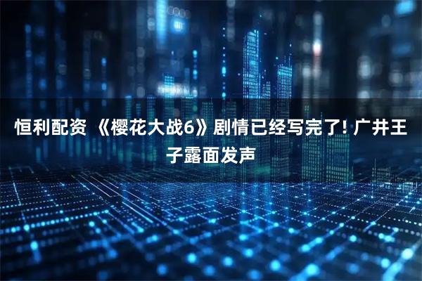 恒利配资 《樱花大战6》剧情已经写完了! 广井王子露面发声