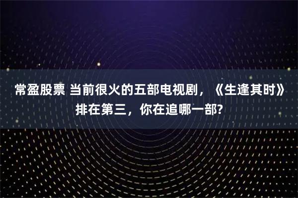 常盈股票 当前很火的五部电视剧，《生逢其时》排在第三，你在追哪一部?