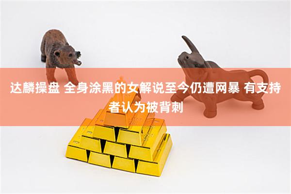 达麟操盘 全身涂黑的女解说至今仍遭网暴 有支持者认为被背刺