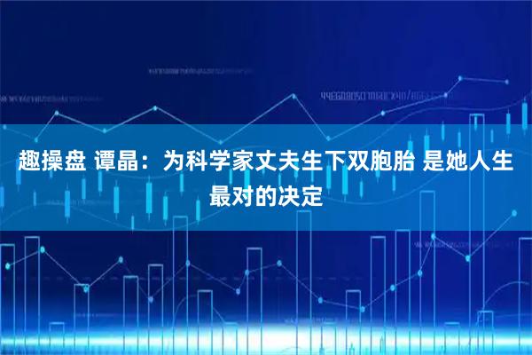 趣操盘 谭晶：为科学家丈夫生下双胞胎 是她人生最对的决定